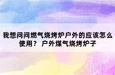 我想问问燃气烧烤炉户外的应该怎么使用？ 户外煤气烧烤炉子